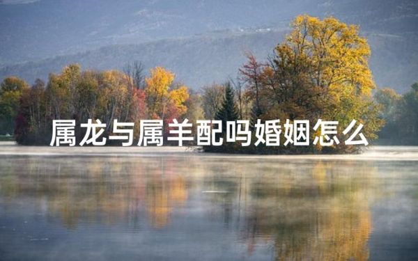 生肖羊龙属相配对(属羊和属龙相配吗) 生肖羊龙属相配对(属羊和属龙相配吗)